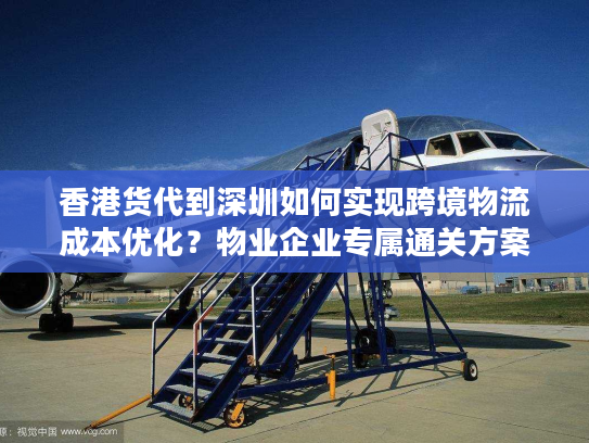 香港货代到深圳如何实现跨境物流成本优化？物业企业专属通关方案解析