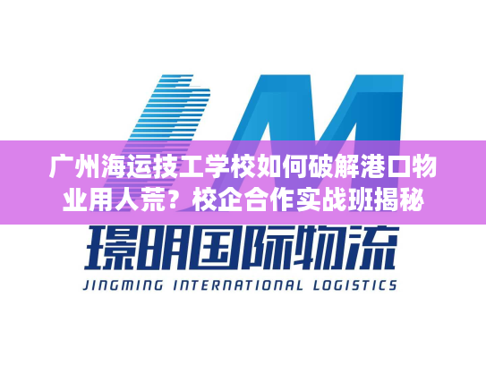 广州海运技工学校如何破解港口物业用人荒？校企合作实战班揭秘