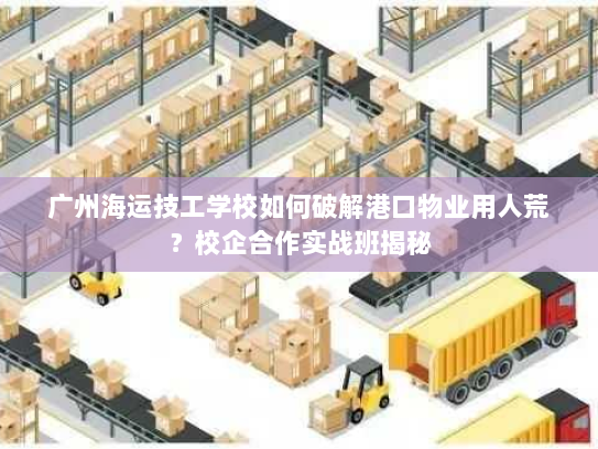 广州海运技工学校如何破解港口物业用人荒？校企合作实战班揭秘