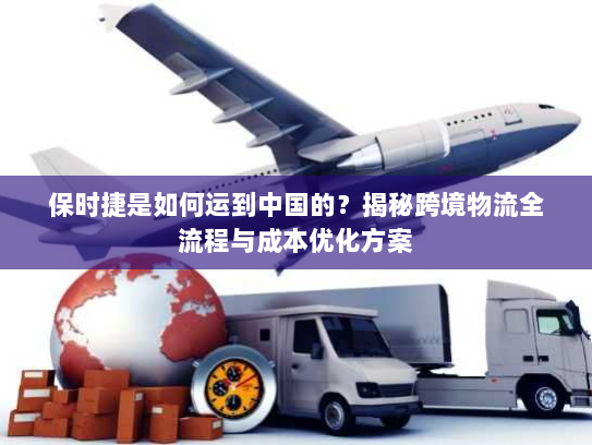 保时捷是如何运到中国的?揭秘跨境物流全流程与成本优化方案 保时捷是如何运到中国的?揭秘跨境物流全流程与成本优化方案