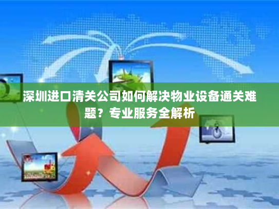 深圳进口清关公司如何解决物业设备通关难题?专业服务全解析 深圳进口清关公司如何解决物业设备通关难题?专业服务全解析
