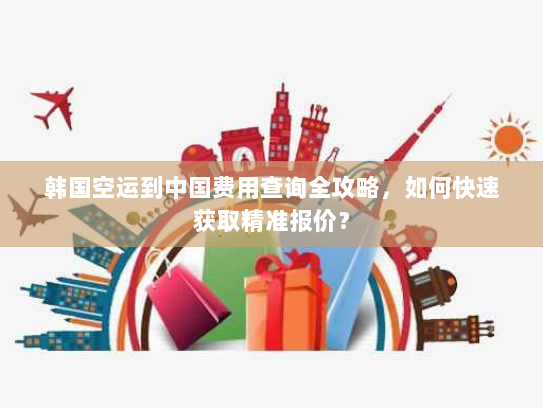 韩国空运到中国费用查询全攻略，如何快速获取精准报价？