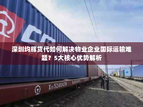 深圳均辉货代如何解决物业企业国际运输难题？5大核心优势解析