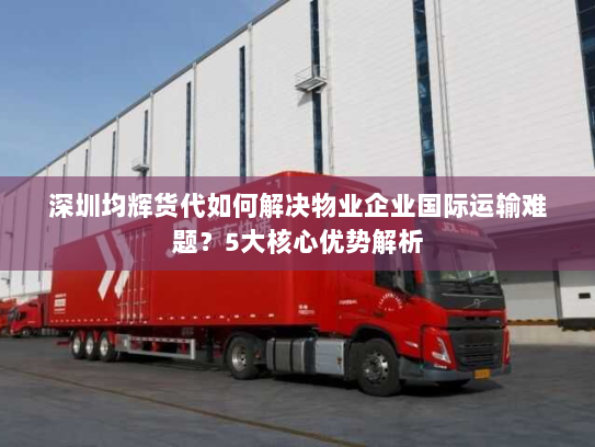 深圳均辉货代如何解决物业企业国际运输难题?5大核心优势解析 深圳均辉货代如何解决物业企业国际运输难题?5大核心优势解析