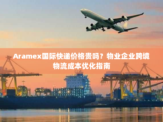 Aramex国际快递价格贵吗？物业企业跨境物流成本优化指南