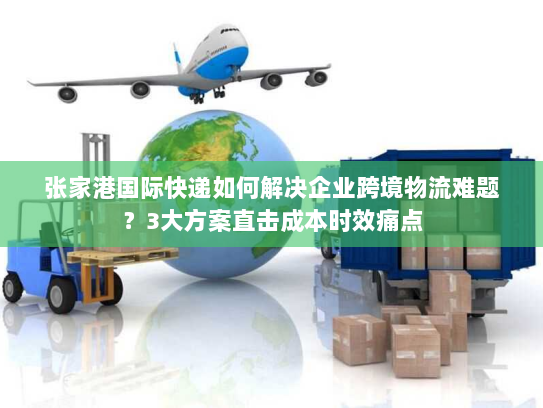 张家港国际快递如何解决企业跨境物流难题？3大方案直击成本时效痛点
