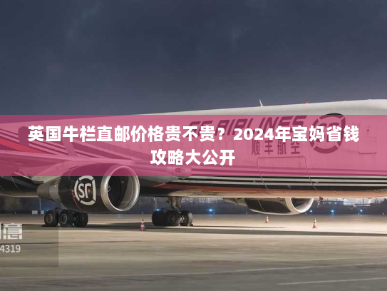 英国牛栏直邮价格贵不贵？2024年宝妈省钱攻略大公开