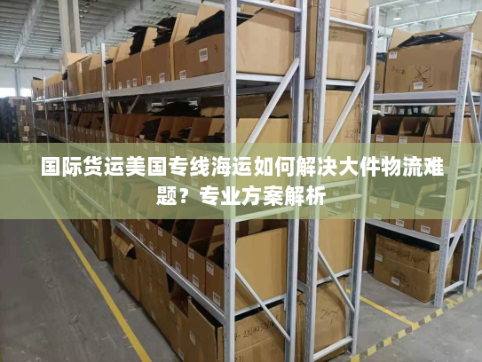 国际货运美国专线海运如何解决大件物流难题？专业方案解析