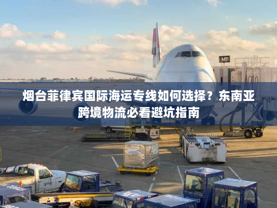 烟台菲律宾国际海运专线如何选择?东南亚跨境物流必看避坑指南 烟台菲律宾国际海运专线如何选择?东南亚跨境物流必看避坑指南