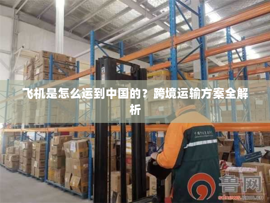 飞机是怎么运到中国的?跨境运输方案全解析 飞机是怎么运到中国的?跨境运输方案全解析