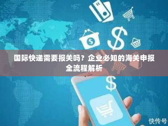 国际快递需要报关吗？企业必知的海关申报全流程解析