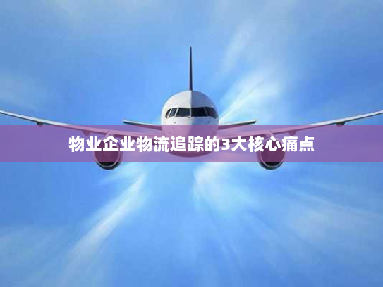 物业企业物流追踪的3大核心痛点 物业企业物流追踪的3大核心痛点