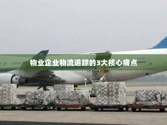 物业企业物流追踪的3大核心痛点 物业企业物流追踪的3大核心痛点