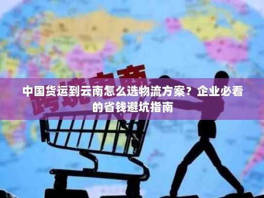 中国货运到云南怎么选物流方案？企业必看的省钱避坑指南