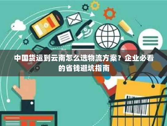 中国货运到云南怎么选物流方案？企业必看的省钱避坑指南