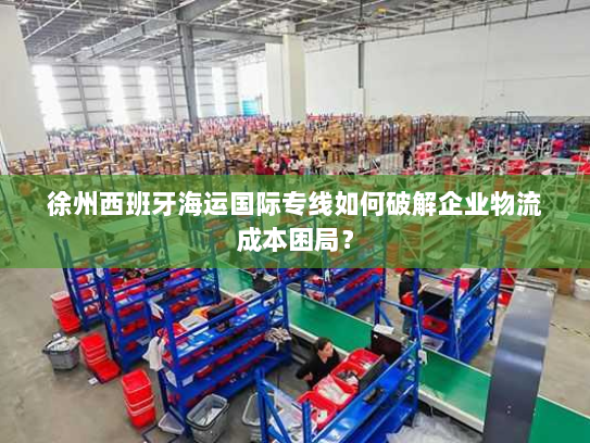 徐州西班牙海运国际专线如何破解企业物流成本困局? 徐州西班牙海运国际专线如何破解企业物流成本困局?