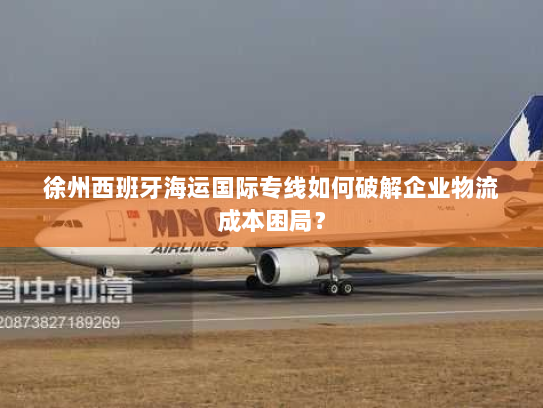 徐州西班牙海运国际专线如何破解企业物流成本困局? 徐州西班牙海运国际专线如何破解企业物流成本困局?