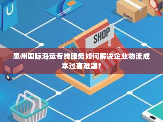 惠州国际海运专线服务如何解决企业物流成本过高难题? 惠州国际海运专线服务如何解决企业物流成本过高难题?