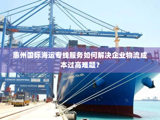 惠州国际海运专线服务如何解决企业物流成本过高难题? 惠州国际海运专线服务如何解决企业物流成本过高难题?