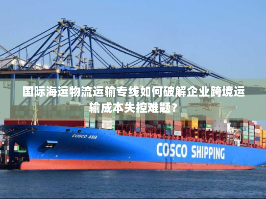 国际海运物流运输专线如何破解企业跨境运输成本失控难题？