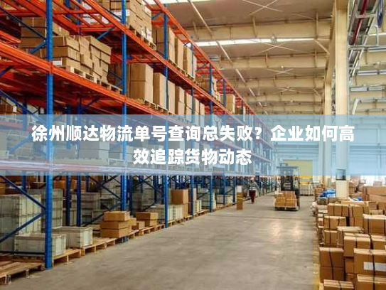 徐州顺达物流单号查询总失败?企业如何高效追踪货物动态 徐州顺达物流单号查询总失败?企业如何高效追踪货物动态