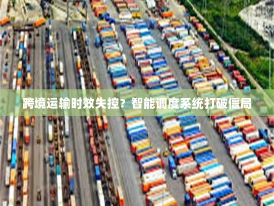 跨境运输时效失控?智能调度系统打破僵局 跨境运输时效失控?智能调度系统打破僵局