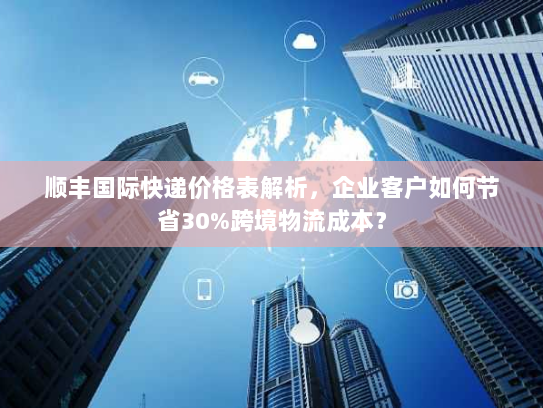 顺丰国际快递价格表解析,企业客户如何节省30%跨境物流成本? 顺丰国际快递价格表解析,企业客户如何节省30%跨境物流成本?