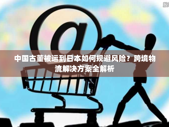 中国古董被运到日本如何规避风险?跨境物流解决方案全解析 中国古董被运到日本如何规避风险?跨境物流解决方案全解析