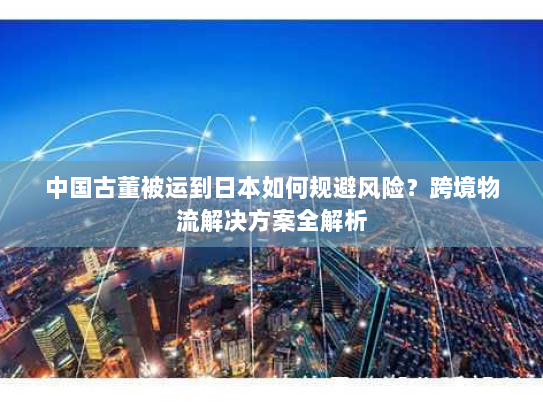 中国古董被运到日本如何规避风险?跨境物流解决方案全解析 中国古董被运到日本如何规避风险?跨境物流解决方案全解析