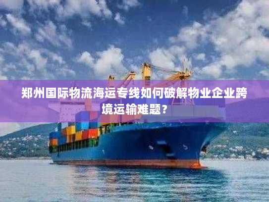 郑州国际物流海运专线如何破解物业企业跨境运输难题? 郑州国际物流海运专线如何破解物业企业跨境运输难题?