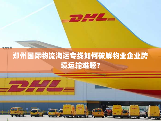 郑州国际物流海运专线如何破解物业企业跨境运输难题? 郑州国际物流海运专线如何破解物业企业跨境运输难题?