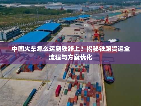中国火车怎么运到铁路上?揭秘铁路货运全流程与方案优化 中国火车怎么运到铁路上?揭秘铁路货运全流程与方案优化