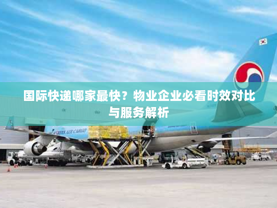 国际快递哪家最快？物业企业必看时效对比与服务解析