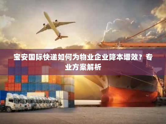 宝安国际快递如何为物业企业降本增效?专业方案解析 宝安国际快递如何为物业企业降本增效?专业方案解析