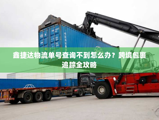 鑫捷达物流单号查询不到怎么办？跨境包裹追踪全攻略