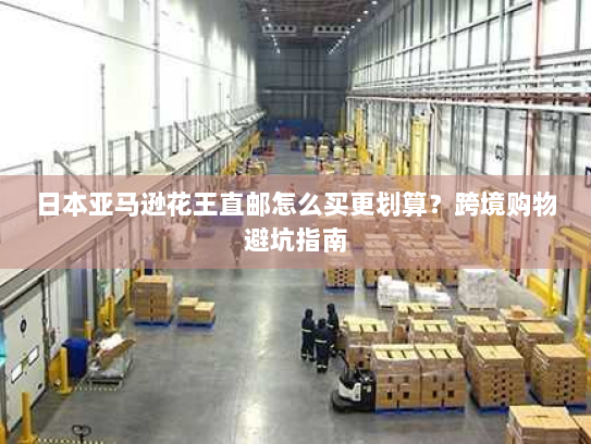 日本亚马逊花王直邮怎么买更划算?跨境购物避坑指南 日本亚马逊花王直邮怎么买更划算?跨境购物避坑指南