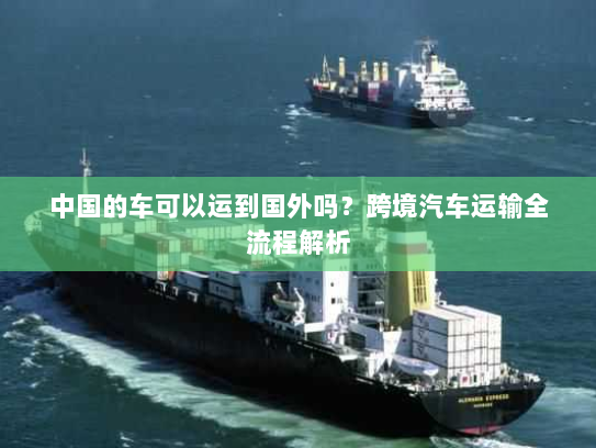中国的车可以运到国外吗？跨境汽车运输全流程解析