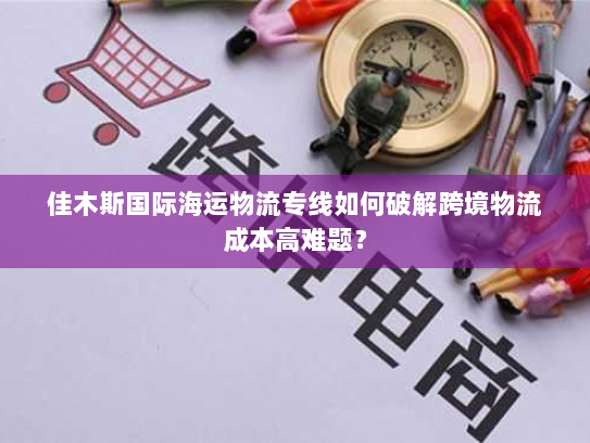 佳木斯国际海运物流专线如何破解跨境物流成本高难题？