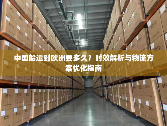 中国船运到欧洲要多久?时效解析与物流方案优化指南 中国船运到欧洲要多久?时效解析与物流方案优化指南