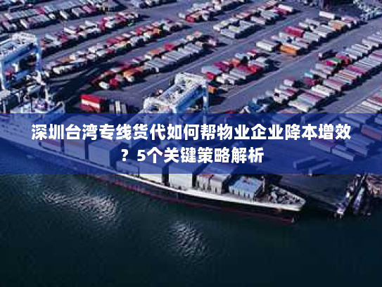 深圳台湾专线货代如何帮物业企业降本增效？5个关键策略解析