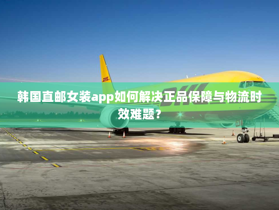 韩国直邮女装app如何解决正品保障与物流时效难题？