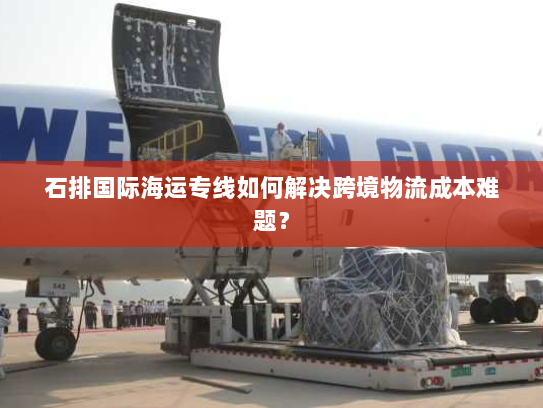 石排国际海运专线如何解决跨境物流成本难题？