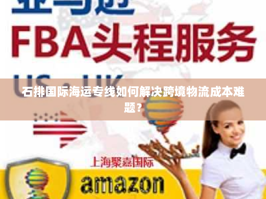 石排国际海运专线如何解决跨境物流成本难题? 石排国际海运专线如何解决跨境物流成本难题?