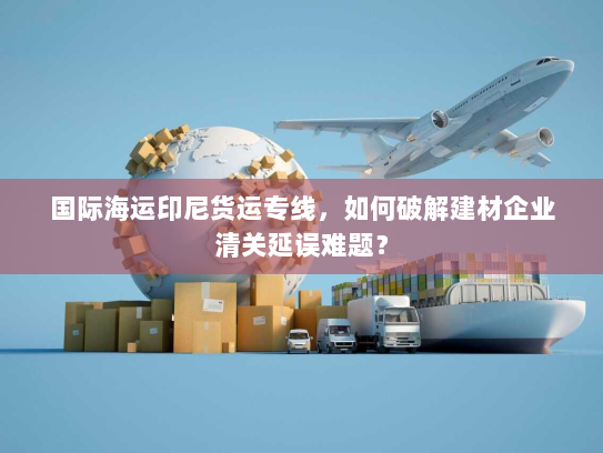 国际海运印尼货运专线,如何破解建材企业清关延误难题? 国际海运印尼货运专线,如何破解建材企业清关延误难题?