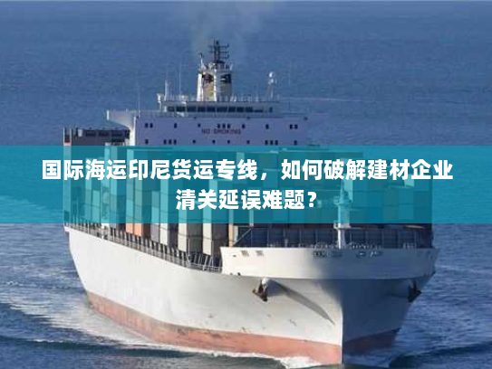 国际海运印尼货运专线,如何破解建材企业清关延误难题? 国际海运印尼货运专线,如何破解建材企业清关延误难题?