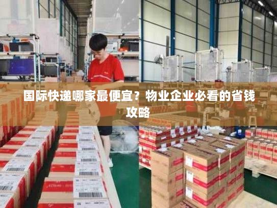国际快递哪家最便宜?物业企业必看的省钱攻略 国际快递哪家最便宜?物业企业必看的省钱攻略