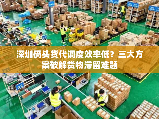 深圳码头货代调度效率低？三大方案破解货物滞留难题
