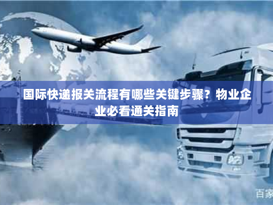 国际快递报关流程有哪些关键步骤？物业企业必看通关指南