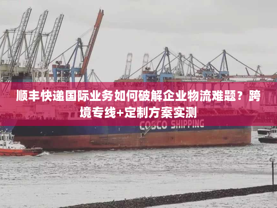 顺丰快递国际业务如何破解企业物流难题?跨境专线+定制方案实测 顺丰快递国际业务如何破解企业物流难题?跨境专线+定制方案实测