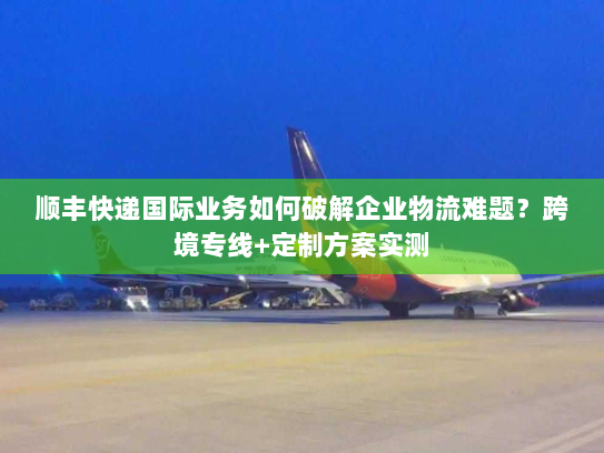 顺丰快递国际业务如何破解企业物流难题?跨境专线+定制方案实测 顺丰快递国际业务如何破解企业物流难题?跨境专线+定制方案实测